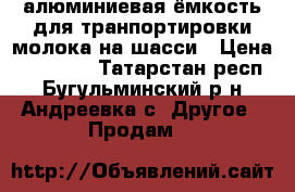 алюминиевая ёмкость для транпортировки молока на шасси › Цена ­ 20 000 - Татарстан респ., Бугульминский р-н, Андреевка с. Другое » Продам   